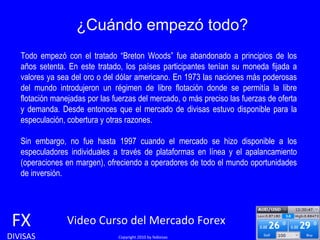 ¿Cuándo empezó todo? FX DIVISAS Video Curso del Mercado Forex   Copyright 2010 by fxdivisas Todo empezó con el tratado “Breton Woods” fue abandonado a principios de los años setenta. En este tratado, los países participantes tenían su moneda fijada a valores ya sea del oro o del dólar americano. En 1973 las naciones más poderosas del mundo introdujeron un régimen de libre flotación donde se permitía la libre flotación manejadas por las fuerzas del mercado, o más preciso las fuerzas de oferta y demanda. Desde entonces que el mercado de divisas estuvo disponible para la especulación, cobertura y otras razones.  Sin embargo, no fue hasta 1997 cuando el mercado se hizo disponible a los especuladores individuales a través de plataformas en línea y el apalancamiento (operaciones en margen), ofreciendo a operadores de todo el mundo oportunidades de inversión.  