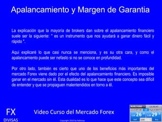 Apalancamiento y Margen de Garantia FX DIVISAS Video Curso del Mercado Forex   Copyright 2010 by fxdivisas La explicación que la mayoría de brokers dan sobre el apalancamiento financiero suele ser la siguiente: " es un instrumento que nos ayudará a ganar dinero fácil y rápido ".  Aqui explicaré lo que casi nunca se menciona, y es su otra cara, y como el apalancamiento puede ser nefasto si no se conoce en profundidad. Por otro lado, también es cierto que uno de los beneficios más importantes del mercado Forex viene dado por el efecto del apalancamiento financiero. Es imposible ganar en el mercado sin él. Esta dualidad es lo que hace que este concepto sea difícil de entender y que se propaguen malentendidos en torno a él. 