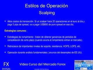 Estilos de Operación FX DIVISAS Video Curso del Mercado Forex   Copyright 2010 by fxdivisas Altos costos de transacción. Si un scalper hace 20 operaciones en el euro al día y  paga 3 pips de spread, va a pagar US$600 de puro spread en ese día.   Estrategias comunes: Estrategias de rompimiento - tratan de obtener ganancias de periodos de  consolidación de corto plazo (cuando ocurre el rompimiento entran al mercado). Retrocesos de importantes niveles de soporte, resistencia, HOPS, LOPS, etc. Operación durante análisis fundamentales ( anuncio del desempleo de EE.UU). Scalping 