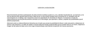 USOS EN LA EDUCACIÓN
Esta herramienta permite la participación de todos donde el profesor puede oír y ver y atender inquietudes de sus alumnos y a la
vez los alumnos dan aportes sobre el tema. Deja de ser un acto emisor-receptor para convertirse en un verdadero acto de
comunicación en un dialogo. Son necesarios cursos de capacitación de docentes en relación a la docencia a través de
videoconferencia que les permita sentirse cómodos con la tecnología, que aprendan a utilizar y explotar las posibilidades que el
sistema proporciona.
Adicional a esto La videoconferencia interactiva es el medio que provee la posibilidad de llevar a cabo educación a distanciaen el
entorno más parecido a un salón de clases e incluye todas las ayudas audiovisuales que se pueden tener en el mismo. Dejando la
imagen de las aulas de clase como único lugar de aprendizaje y permitiendo la aparición de nuevos escenarios.
 