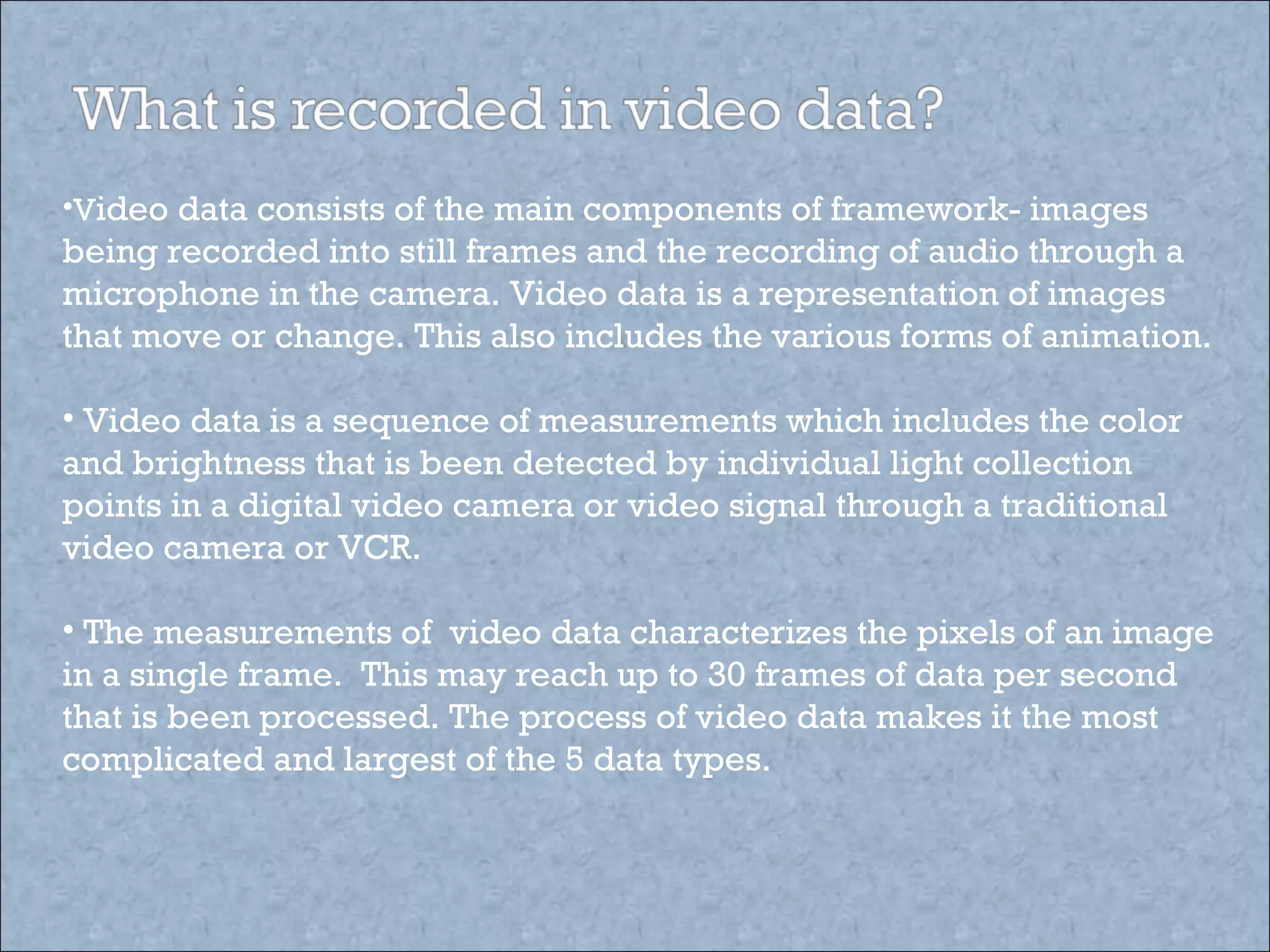 V ideo data consists of the main components of framework- images being recorded into still frames and the recording of audio through a microphone in the camera. Video data is a representation of images that move or change. This also includes the various forms of animation. Video data is a sequence of measurements which includes the color and brightness that is been detected by individual light collection points in a digital video camera or video signal through a traditional video camera or VCR. The measurements of  video data characterizes the pixels of an image in a single frame.  This may reach up to 30 frames of data per second that is been processed. The process of video data makes it the most complicated and largest of the 5 data types.  