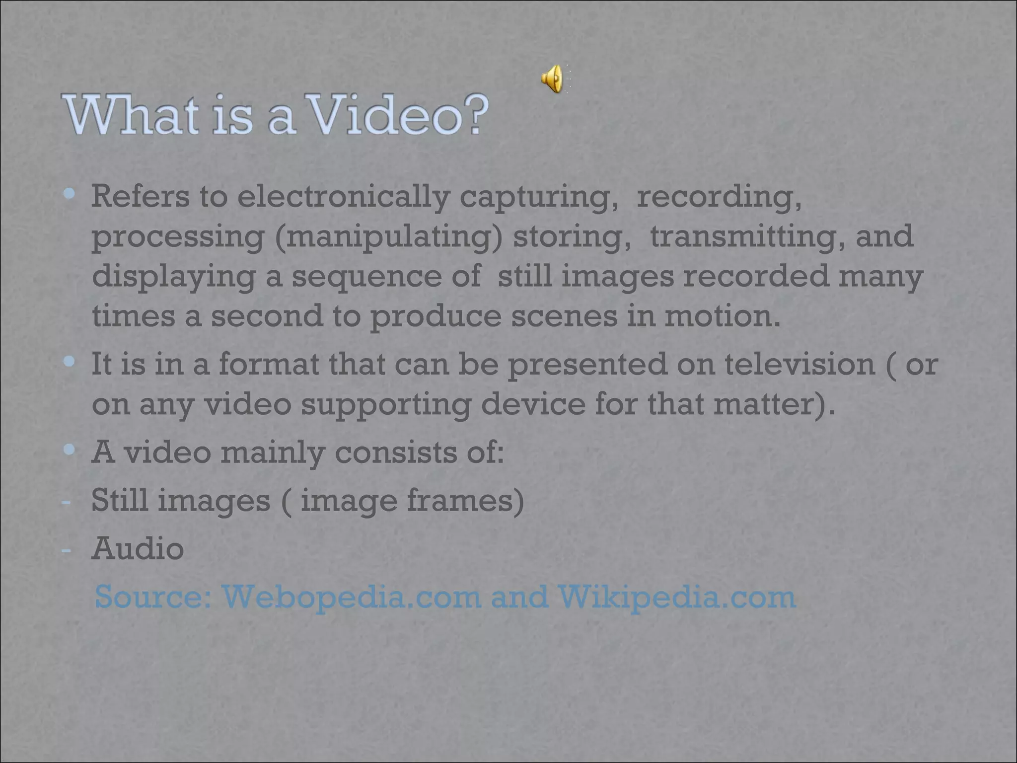 Refers to electronically capturing,  recording, processing (manipulating) storing,  transmitting, and displaying a sequence of  still images recorded many times a second to produce scenes in motion.  It is in a format that can be presented on television ( or on any video supporting device for that matter).  A video mainly consists of: Still images ( image frames) Audio Source: Webopedia.com and Wikipedia.com  