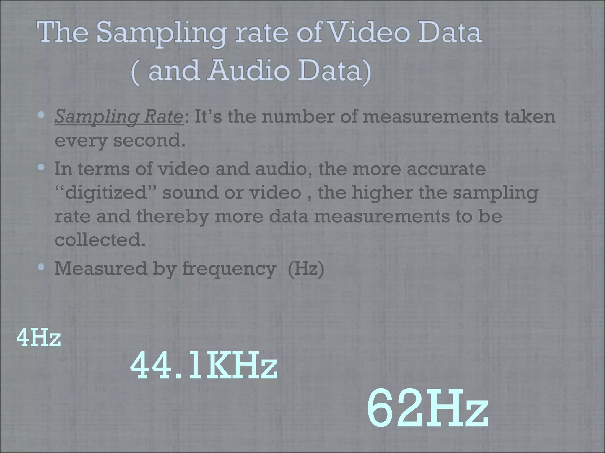 Sampling Rate : It’s the number of measurements taken every second. In terms of video and audio, the more accurate “digitized” sound or video , the higher the sampling rate and thereby more data measurements to be collected.  Measured by frequency  (Hz)  44.1KHz 62Hz 4Hz   