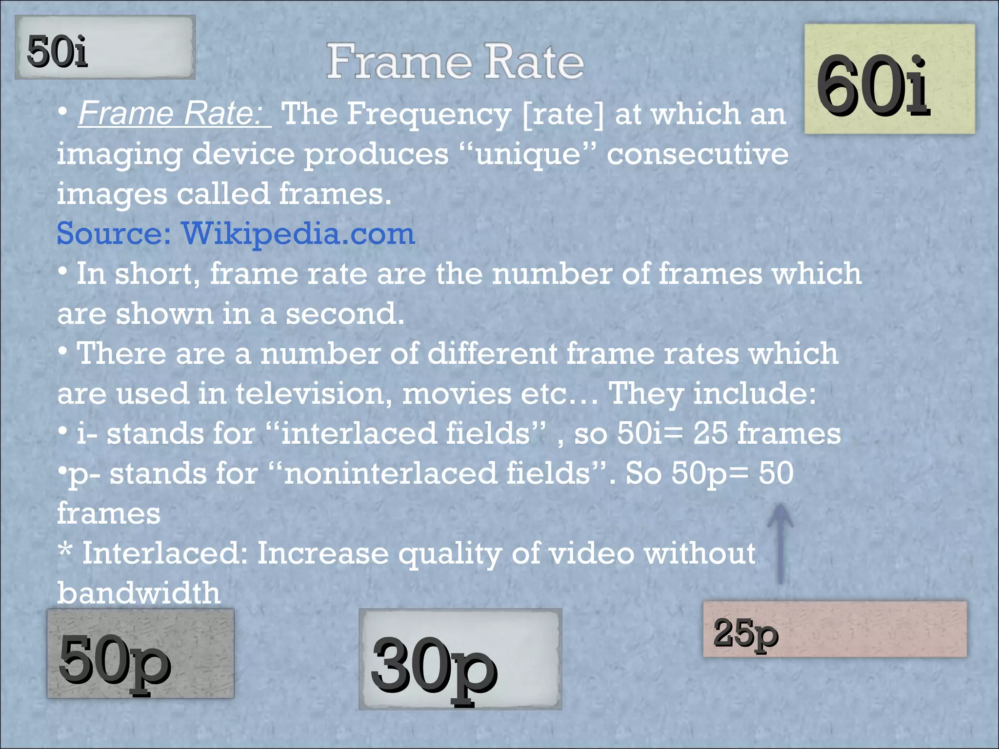 Frame Rate:  The Frequency [rate] at which an imaging device produces “unique” consecutive images called frames.  Source: Wikipedia.com In short, frame rate are the number of frames which are shown in a second.  There are a number of different frame rates which are used in television, movies etc… They include: i- stands for “interlaced fields” , so 50i= 25 frames p- stands for “noninterlaced fields”. So 50p= 50 frames * Interlaced: Increase quality of video without  bandwidth 50i  30p   25p   50p  60i 