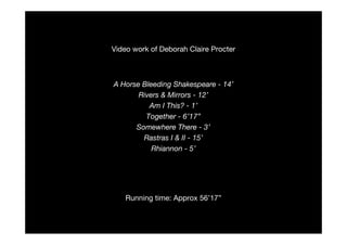 Video work of Deborah Claire Procter



A Horse Bleeding Shakespeare - 14’
       Rivers & Mirrors - 12’
          Am I This? - 1’
         Together - 6’17”
      Somewhere There - 3’
        Rastras I & II - 15’
           Rhiannon - 5’




    Running time: Approx 56’17”
 