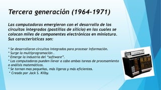 Tercera generación (1964-1971)
Las computadoras emergieron con el desarrollo de los
circuitos integrados (pastillas de silicio) en las cuales se
colocan miles de componentes electrónicos en miniatura.
Sus características son:
* Se desarrollaron circuitos integrados para procesar información.
* Surge la multiprogramación .
* Emerge la industria del “software”.
* Las computadoras pueden llevar a cabo ambas tareas de procesamiento
o análisis matemáticos.
* Se tornan mas pequeñas, más ligeras y más eficientes.
* Creado por Jack S. Kilby.
 
