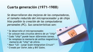 Cuarta generación (1971-1988)
Se desarrollaron dos mejoras de las computadoras,
el tamaño reducido del microprocesador y de chips
hizo posible la creación de las computadoras
personales (PC). Sus características son:
* Se desarrollo el microprocesador.
* Se colocan más circuitos dentro de un “chip”
* Cada “chip” puede hacer diferentes tareas.
* Se remplaza la memoria de anillos magnéticos por la
memoria de “chip” de silicio.
* Nace “LSI - Large Scale Integration Circuit”
* Creado por Steve Jobs y Bill Gales.
 