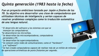 Quinta generación (1983 hasta la fecha)
Fue un proyecto ambicioso lanzado por Japón a finales de los
70. Su objetivo era desarrollar una clase de computadoras que
utilizaban técnicas de inteligencia y serian capaces de
resolver problemas complejos como la traducción automática
de una lengua natural.
* El desarrollo del software y los sistemas con que se
manejan las computadoras.
*Se desarollaron los microchips.
* Se desarrollan las microcomputadoras, computadoras
personales o PC.
* Se desarrollan las supercomputadoras.
* Se conocen como redes de comunicaciones; como el “hardware”
y el “software”
* Se han creado computadoras capaces de realizar más de un millón de millones
de operaciones aritméticas de punto flotantes por segundo.
 