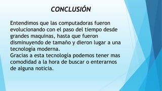 CONCLUSIÓN
Entendimos que las computadoras fueron
evolucionando con el paso del tiempo desde
grandes maquinas, hasta que fueron
disminuyendo de tamaño y dieron lugar a una
tecnología moderna.
Gracias a esta tecnología podemos tener mas
comodidad a la hora de buscar o enterarnos
de alguna noticia.
 