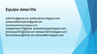Equipo Amarillo
sofia18.ku@gmail.com (sofiakualonzo.blogspot.com)
yessicanallelymayeuan@gmail.com
(tareasdeyessicamay.blogspot.com)
margelychane110@gmail. (tareasdemargely.blogspot.com)
jhonnyeuan201@Gmail.com (tareasp102018.blogspot.com)
florcancheeuan@Gmail.com (tareasdeflor.blogspot.com)
 