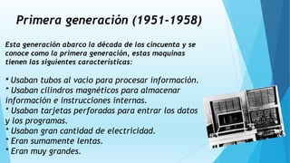 Primera generación (1951-1958)
Esta generación abarco la década de los cincuenta y se
conoce como la primera generación, estas maquinas
tienen las siguientes características:
* Usaban tubos al vacío para procesar información.
* Usaban cilindros magnéticos para almacenar
información e instrucciones internas.
* Usaban tarjetas perforadas para entrar los datos
y los programas.
* Usaban gran cantidad de electricidad.
* Eran sumamente lentas.
* Eran muy grandes.
 