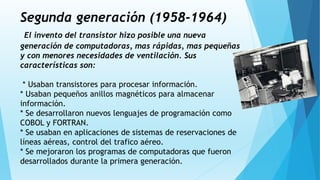 Segunda generación (1958-1964)
El invento del transistor hizo posible una nueva
generación de computadoras, mas rápidas, mas pequeñas
y con menores necesidades de ventilación. Sus
características son:
* Usaban transistores para procesar información.
* Usaban pequeños anillos magnéticos para almacenar
información.
* Se desarrollaron nuevos lenguajes de programación como
COBOL y FORTRAN.
* Se usaban en aplicaciones de sistemas de reservaciones de
líneas aéreas, control del trafico aéreo.
* Se mejoraron los programas de computadoras que fueron
desarrollados durante la primera generación.
 