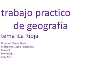 trabajo practico
de geografía
tema :La Rioja
Nombre: Gauna Nayla
Profesora: Liliana Fernandez
Curso:3
División:|||
Año:2013

 