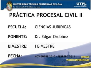 PRÀCTICA PROCESAL CIVIL II ESCUELA: 		CIENCIAS JURIDICAS PONENTE: 		Dr. Edgar Ordoñez BIMESTRE: 		I BIMESTRE FECHA: NOVIEMBRE 2010 – FEBRERO 2011 