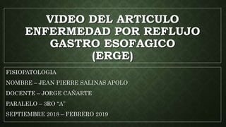 VIDEO DEL ARTICULO
ENFERMEDAD POR REFLUJO
GASTRO ESOFAGICO
(ERGE)
FISIOPATOLOGIA
NOMBRE – JEAN PIERRE SALINAS APOLO
DOCENTE – JORGE CAÑARTE
PARALELO – 3RO “A”
SEPTIEMBRE 2018 – FEBRERO 2019