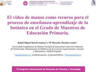 El vídeo de manos como recurso para el
proceso de enseñanza-aprendizaje de la
botánica en el Grado de Maestros de
Educación Primaria.
Rafael Miguel Maroto Gamero1 y Mª Mercedes Martínez Aznar2.
Universidad Complutense de Madrid. Facultad de Educación-Centro de Formación
del Profesorado. Departamento de Didáctica de las Ciencias Experimentales, Sociales
y Matemáticas. Madrid (España).
1 ramaroto@ucm.es; @rafaelmmaroto; @1pasoala100cia; 2 mtzaznar@ucm.es
VI Congreso Internacional de Docentes de Ciencias y Tecnología
 