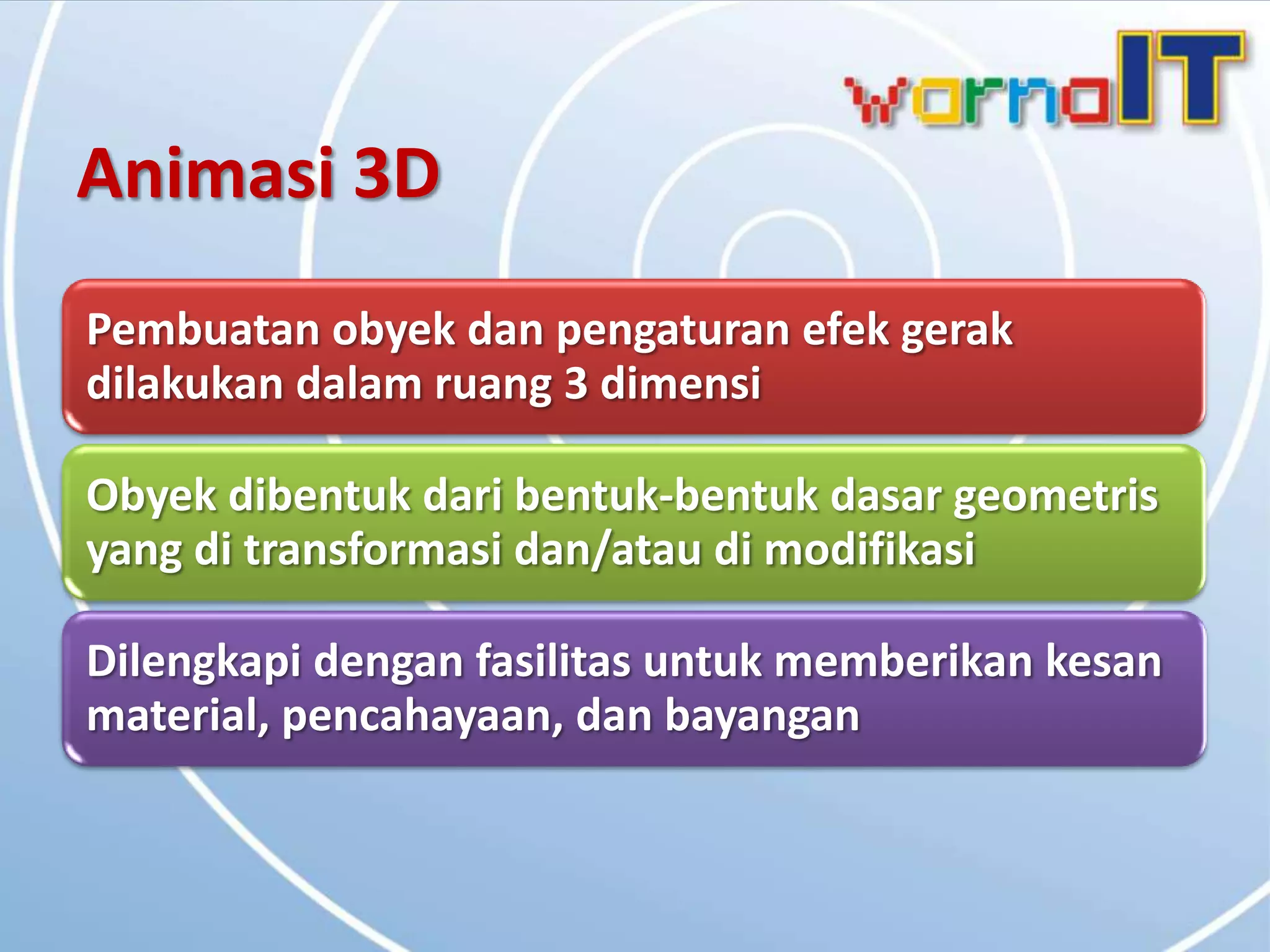 Animasi 3D
Pembuatan obyek dan pengaturan efek gerak
dilakukan dalam ruang 3 dimensi

Obyek dibentuk dari bentuk-bentuk dasar geometris
yang di transformasi dan/atau di modifikasi

Dilengkapi dengan fasilitas untuk memberikan kesan
material, pencahayaan, dan bayangan
 