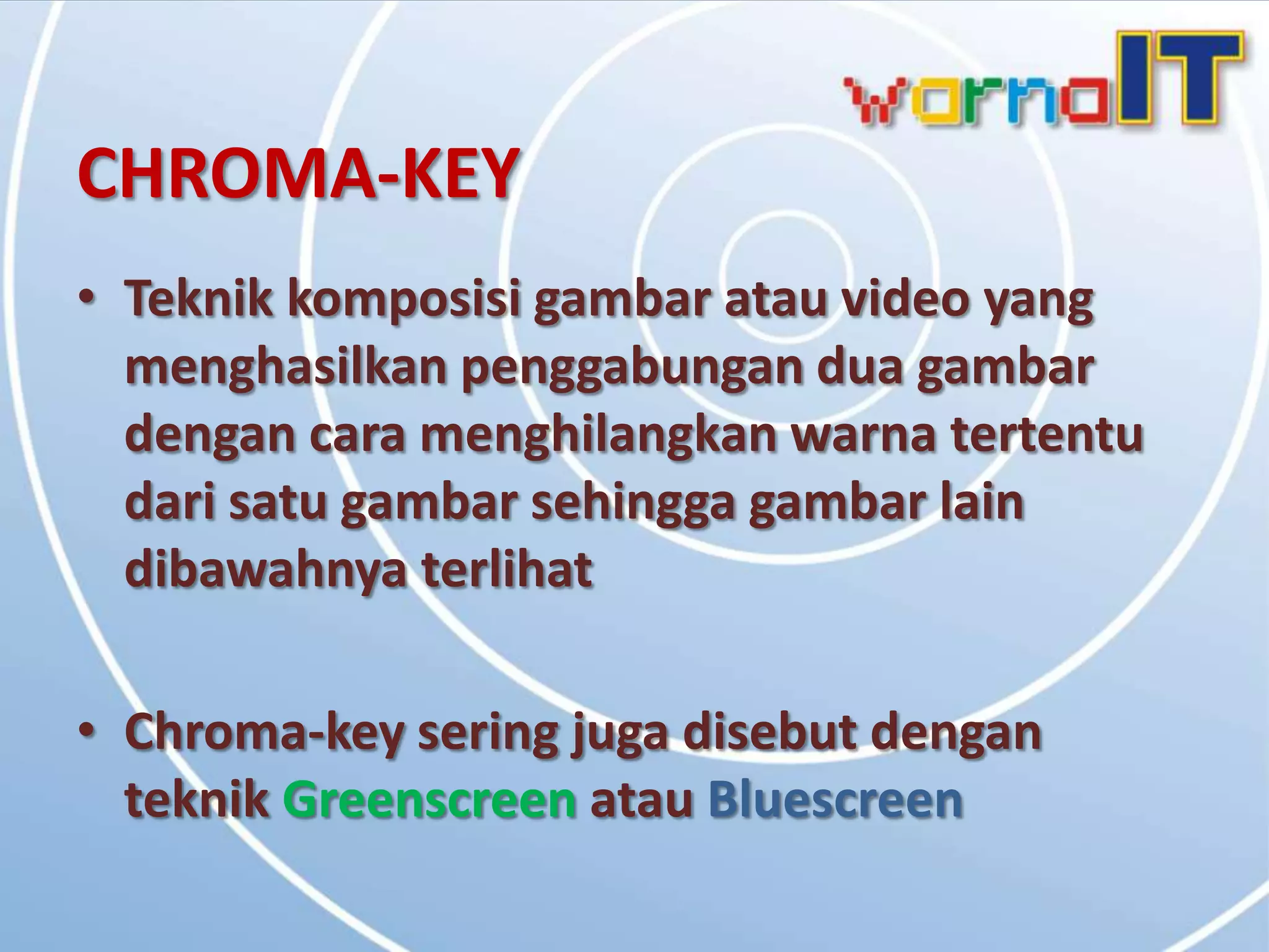 CHROMA-KEY
• Teknik komposisi gambar atau video yang
  menghasilkan penggabungan dua gambar
  dengan cara menghilangkan warna tertentu
  dari satu gambar sehingga gambar lain
  dibawahnya terlihat

• Chroma-key sering juga disebut dengan
  teknik Greenscreen atau Bluescreen
 