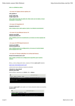 Vídeo desde camara Web (Motion) http://www.diverteka.com/?p=709 
nota: su utilidad es obvia. 
> En zona ## Capture device options ## 
v4l2_palette 6 
image width 320 
image height 240 
nota: adecuamos tipo de paleta de vídeo (esta nos ha dado un buen 
resultado) y resolución. 
> En zona ## Snapshots ## 
snapshot_interval 5 
nota: tiempo entre cada captura (salvo si se detecta movimiento). 
> En zona ## Live Webcam Server ## 
webcam_port 8001 
webcam_localhost off 
nota: habilita puerto de visualización y la misma en otros equipos de 
la red. 
> En zona ## HTTP Based Control ## 
control_port 8888 
control_localhost off 
nota: habilita puerto de configuración y el acceso al control desde 
otros equipos de la red. 
> En zona ## Thread config files ## (al final del fichero) 
thread /etc/motion/cam1.conf 
nota: añade un fichero de configuración específico para nuestra 
cámara. 
Ahora, y como configuración extra, creamos el fichero cam1.conf mediante 
sudo nano /etc/motion/cam1.conf 
y dentro del mismo editamos creando el contenido: 
videodevice /dev/video0 
webcam_port 8001 
Como siempre, salvaremos con Ctrl-X + S + <Enter> 
El fichero cam1.conf ha de residir en el mismo directorio donde se encuentra 
motion.conf. 
3 de 9 06/11/14 11:49 
 