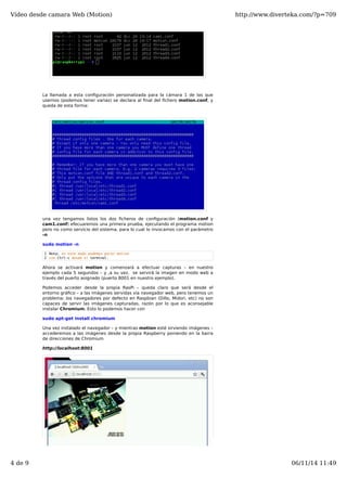 Vídeo desde camara Web (Motion) http://www.diverteka.com/?p=709 
La llamada a esta configuración personalizada para la cámara 1 de las que 
usemos (podemos tener varias) se declara al final del fichero motion.conf, y 
queda de esta forma: 
una vez tengamos listos los dos ficheros de configuración (motion.conf y 
cam1.conf) efecuaremos una primera prueba, ejecutando el programa motion 
pero no como servicio del sistema, para lo cual lo invocamos con el parámetro 
-n 
sudo motion -n 
1 
2 
Nota: en este modo podemos parar motion 
con Ctrl-c desde el terminal. 
Ahora se activará motion y comenzará a efectuar capturas – en nuestro 
ejemplo cada 5 segundos – y ,a su vez, se servirá la imagen en modo web a 
través del puerto asignado (puerto 8001 en nuestro ejemplo). 
Podemos acceder desde la propia RasPi – queda claro que será desde el 
entorno gráfico – a las imágenes servidas vía navegador web, pero tenemos un 
problema: los navegadores por defecto en Raspbian (Dillo, Midori. etc) no son 
capaces de servir las imágenes capturadas, razón por lo que es aconsejable 
instalar Chromium. Esto lo podemos hacer con 
sudo apt-get install chromium 
Una vez instalado el navegador – y mientras motion esté sirviendo imágenes – 
accederemos a las imágenes desde la propia Raspberry poniendo en la barra 
de direcciones de Chromium 
http://localhost:8001 
4 de 9 06/11/14 11:49 
 