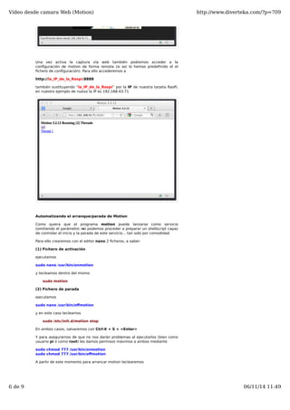 Vídeo desde camara Web (Motion) http://www.diverteka.com/?p=709 
Una vez activa la captura vía web también podremos acceder a la 
configuración de motion de forma remota (si así lo hemos predefinido el el 
fichero de configuración). Para ello accederemos a 
http://la_IP_de_la_Raspi:8888 
también sustituyendo “la_IP_de_la_Raspi” por la IP de nuestra tarjeta RasPi, 
en nuestro ejemplo de nuevo la IP es 192.168.43.71 
Automatizando el arranque/parada de Motion 
Como quiera que el programa motion puede lanzarse como servicio 
(omitiendo el parámetro -n) podemos proceder a preparar un shellscript capaz 
de controlar el inicio y la parada de este servicio… tan solo por comodidad. 
Para ello crearemos con el editor nano 2 ficheros, a saber: 
(1) Fichero de activación 
ejecutamos 
sudo nano /usr/bin/onmotion 
y tecleamos dentro del mismo 
sudo motion 
(2) Fichero de parada 
ejecutamos 
sudo nano /usr/bin/offmotion 
y en este caso tecleamos 
sudo /etc/init.d/motion stop 
En ambos casos, salvaremos con Ctrl-X + S + <Enter> 
Y para asegurarnos de que no nos darán problemas al ejecutarlos (bien como 
usuario pi o como root) les damos permisos máximos a ambos mediante 
sudo chmod 777 /usr/bin/onmotion 
sudo chmod 777 /usr/bin/offmotion 
A partir de este momento para arrancar motion teclearemos 
6 de 9 06/11/14 11:49 
 