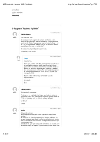 Vídeo desde camara Web (Motion) http://www.diverteka.com/?p=709 
onmotion 
y para detenerlo 
offmotion 
8 thoughts on “Raspberry Pi y Motion” 
Carlos Zuazu 
Muy bueno el Post. 
Se puede enviar la captura de la Cam con Motion a otra 
direccion IP que no sea la de la Raspberry? configurando las 
opciones de Motion? o ay q crear una red entre la Raspi y mi 
PC? en el caso de estar la Raspi y mi PC en la misma red se 
puede hacer. No se si me entiendes?? 
Se aceptan cualquier tipo de sugerencias. 
Un Saludo Carlos Zuazu. 
Reply 
mar 12, 2013 7:26 pm 
Txus 
Hola Carlos, 
Claro que puedes. Si te fijas, en las primeras capturas se 
accede a las imágenes desde el entorno de la Raspi, 
pero en las dos últimas fotos hemos accedido desde un 
equipo en la misma red local pero diferente a la Raspi 
(en concreto desde un Mac). Tan solo has de trabajar en 
el mismo rango de IPs (en tu red local) y acceder vía 
navegador Web. 
Espero haber entendido y contestado tu duda 
correctamente. 
Un saludo 
Txus 
Reply 
mar 12, 2013 8:05 pm 
Carlos Zuazu 
Gracias por la respuesta. 
Perdona me he explicado mal lo que queria decir es como 
puedo ver lo que esta grabando la Raspi con la Cam desde el 
PC de mi casa que esta en distinta red que la Raspi. 
Un Saludo 
Carlos 
Reply 
mar 14, 2013 6:49 pm 
Javier 
Estupendo tutorial. 
Ahora me han surgido dos dudas que seguro me puedes 
ayudar. 
Mi intencion es que no grabe ninguna imagen ni fichero avi, 
ya que la idea es que pueda monitorizar directamente lo que 
esta ocurriendo en ese momento.¿Qué parametro tendria que 
cambiar para ello?. 
Otra duda es, ¿por qué solo puede conectarse un usuario para 
acceder a través de la web?. He intentado acceder desde mas 
Reply 
mar 27, 2013 1:36 pm 
7 de 9 06/11/14 11:49 
 