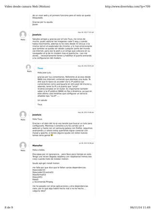 Vídeo desde camara Web (Motion) http://www.diverteka.com/?p=709 
de un visor web y el primero funciona pero el resto se queda 
bloqueado. 
Gracias por tu ayuda. 
Javier. 
Joseluis 
Saludos amigos y gracias por el tuto Txus, me sirvio de 
mucho, pude capturar las imagenes cada 5 seg y cuando 
habia movimiento, ademas lo he visto desde mi otra pc d la 
misma red en el explorador de chrome; y lo mas emocionante 
que tambien se puede ver desde cualquier parte del mundo 
via internet, para eso le pedi a un amigo que colocara en su 
navegador el ip de mi modem mas el puerto,ha.. casi me 
olvido… necesariamente tienen q habilitar el puerto entrando 
a la configuracion del modem. 
Reply 
may 18, 2013 7:42 am 
Txus 
Hola Jose Luis, 
gracias por tus comentarios. Referente al acceso desde 
WAN (via Internet), entiendo que planteas una duda. Te 
diré que lo típico es acceder vía tu IP pública (ya 
comentamos como averiguarla en otro post de trucos) y, 
además, tener la IP y el puerto que “sirve” 
re-direccionados en el router. Es importante también 
saber si la IP pública (WAN) es fija o dinámica, ya que en 
este último caso tendrías que configurar un servicio 
añadido tipo “no-IP”…. 
Un saludo 
Txus 
Reply 
may 18, 2013 8:45 am 
Joseluis 
Hola Txus, 
Gracias x el dato del no-ip voy tendre que buscar un tuto para 
configurarlo. Mientras t comento q lo he corrido con 4 
webcam y hasta con un samsung galaxy con firefox; seguimos 
avanzando y x ahora estoy queriendo lograr conectar con 
mysql y apache, si tienes alguna ayuda con estos nuevos 
temas seria genial 
Reply 
may 28, 2013 4:48 am 
ManuFer 
Hola a todos, 
Disculpas por mi ignorancia… pero llevo poco tiempo en esto. 
Tengo una recien llegada raspbery con raspbian(al menos eso 
creo) cuando trato de instalar motion: 
$sudo apt-get install motion 
me falla por que dice que le faltan varias dependencias: 
libavcodec53 
libavcodec53-extra53 
libavformat53 
libavutil51 
libpq5 
y recomienda ffmpeg 
me ha pasado con otras aplicaciones y otra dependencias 
claro, por lo que algo habré hecho mal o no he hecho…. 
¿alguna idea? 
Reply 
jul 26, 2013 6:58 pm 
8 de 9 06/11/14 11:49 
 