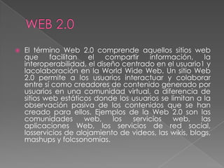    El término Web 2.0 comprende aquellos sitios web
    que     facilitan   el   compartir  información,      la
    interoperabilidad, el diseño centrado en el usuario1 y
    lacolaboración en la World Wide Web. Un sitio Web
    2.0 permite a los usuarios interactuar y colaborar
    entre sí como creadores de contenido generado por
    usuarios en una comunidad virtual, a diferencia de
    sitios web estáticos donde los usuarios se limitan a la
    observación pasiva de los contenidos que se han
    creado para ellos. Ejemplos de la Web 2.0 son las
    comunidades       web,     los servicios    web,     las
    aplicaciones Web, los servicios de red social,
    losservicios de alojamiento de videos, las wikis, blogs,
    mashups y folcsonomías.
 