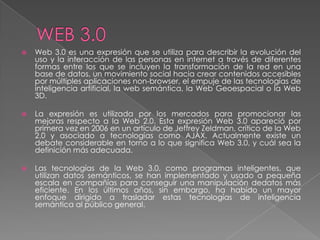    Web 3.0 es una expresión que se utiliza para describir la evolución del
    uso y la interacción de las personas en internet a través de diferentes
    formas entre los que se incluyen la transformación de la red en una
    base de datos, un movimiento social hacia crear contenidos accesibles
    por múltiples aplicaciones non-browser, el empuje de las tecnologías de
    inteligencia artificial, la web semántica, la Web Geoespacial o la Web
    3D.

   La expresión es utilizada por los mercados para promocionar las
    mejoras respecto a la Web 2.0. Esta expresión Web 3.0 apareció por
    primera vez en 2006 en un artículo de Jeffrey Zeldman, crítico de la Web
    2.0 y asociado a tecnologías como AJAX. Actualmente existe un
    debate considerable en torno a lo que significa Web 3.0, y cuál sea la
    definición más adecuada.

   Las tecnologías de la Web 3.0, como programas inteligentes, que
    utilizan datos semánticos, se han implementado y usado a pequeña
    escala en compañías para conseguir una manipulación dedatos más
    eficiente. En los últimos años, sin embargo, ha habido un mayor
    enfoque dirigido a trasladar estas tecnologías de inteligencia
    semántica al público general.
 