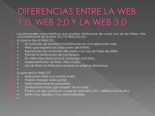    Las principales características que podrían destacarse de cada una de las Webs, más
    concretamente de la Web 3.0 y la Web 2.0 son:
   Lo que es hoy la Web 2.0
   •    Un software de escritorio transformado en una aplicación web.
   •    Web que respetan los estándares del XHTML.
   •    Separación de contenido del diseño con uso de hojas de estilo.
   •    Permite la Sindicación de contenidos.
   •    Se utiliza Ajax (Asincronical Javascript and XML).
   •    Implementación de Flash, Flex o Lazlo.
   •    Uso de Ruby on Rails para programar páginas dinámicas.
   •    .
   Lo que será la Web 3.0
   •    Aplicación Web con mucho AJAX.
   •    Podrán trabajar todas juntas.
   •    Serán relativamente pequeñas.
   •    Gestionarán datos que estarán "en la nube".
   •    Podrán ser ejecutadas en cualquier dispositivo (PC, teléfono móvil, etc).
   •    Serán muy rápidas y muy personalizables.
   •
 