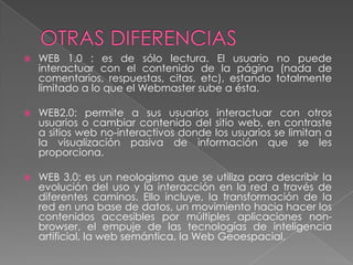    WEB 1.0 : es de sólo lectura. El usuario no puede
    interactuar con el contenido de la página (nada de
    comentarios, respuestas, citas, etc), estando totalmente
    limitado a lo que el Webmaster sube a ésta.

   WEB2.0: permite a sus usuarios interactuar con otros
    usuarios o cambiar contenido del sitio web, en contraste
    a sitios web no-interactivos donde los usuarios se limitan a
    la visualización pasiva de información que se les
    proporciona.

   WEB 3.0: es un neologismo que se utiliza para describir la
    evolución del uso y la interacción en la red a través de
    diferentes caminos. Ello incluye, la transformación de la
    red en una base de datos, un movimiento hacia hacer los
    contenidos accesibles por múltiples aplicaciones non-
    browser, el empuje de las tecnologías de inteligencia
    artificial, la web semántica, la Web Geoespacial,
 