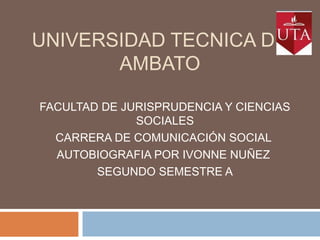 UNIVERSIDAD TECNICA DE
AMBATO
FACULTAD DE JURISPRUDENCIA Y CIENCIAS
SOCIALES
CARRERA DE COMUNICACIÓN SOCIAL
AUTOBIOGRAFIA POR IVONNE NUÑEZ
SEGUNDO SEMESTRE A

 
