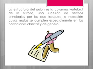 La estructura del guion es la columna vertebral
de la historia, una sucesión de hechos
principales por los que trascurre la narración
cuyas reglas se cumplen especialmente en las
narraciones clásicas y de género.
 