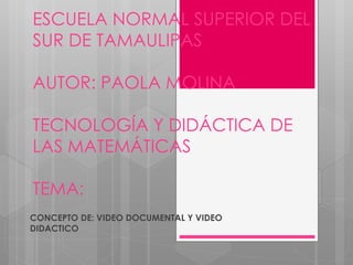 ESCUELA NORMAL SUPERIOR DEL
SUR DE TAMAULIPAS
AUTOR: PAOLA MOLINA
TECNOLOGÍA Y DIDÁCTICA DE
LAS MATEMÁTICAS
TEMA:
CONCEPTO DE: VIDEO DOCUMENTAL Y VIDEO
DIDACTICO
 