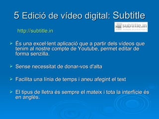 5  Edició de vídeo digital:  Subtitle http://subtitle.in   És una excel·lent aplicació que a partir dels vídeos que tenim al nostre compte de Youtube, permet editar de forma senzilla.  Sense necessitat de donar-vos d'alta  Facilita una línia de temps i aneu afegint el text El tipus de lletra és sempre el mateix i tota la interfície és en anglès. 