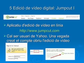 5 Edició de vídeo digital: Jumpcut I Aplicatiu d'edició de vídeo en línia http://www.jumpcut.com   Cal ser usuari de Yahoo. Una vegada creat el compte obriu l'edició de vídeo 