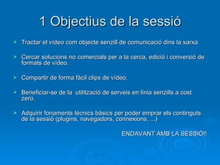 1 Objectius de la sessió Tractar el vídeo com objecte senzill de comunicació dins la xarxa Cercar solucions no comercials per a la cerca, edició i conversió de formats de vídeo. Compartir de forma fàcil clips de vídeo. Beneficiar-se de la  utilització de serveis en línia senzills a cost zero. Adquirir fonaments tècnics bàsics per poder emprar els continguts de la sessió (plugins, navegadors, connexions, ...) ENDAVANT AMB LA SESSIÓ!! 