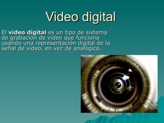 Video digital El  video digital  es un tipo de sistema de grabación de video que funciona usando una representación digital de la señal de vídeo, en vez de analógica.  