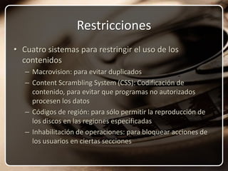 RestriccionesCuatro sistemas para restringir el uso de los contenidosMacrovision: para evitar duplicadosContent Scrambling System (CSS): Codificación de contenido, para evitar que programas no autorizados procesen los datosCódigos de región: para sólo permitir la reproducción de los discos en las regiones especificadasInhabilitación de operaciones: para bloquear acciones de los usuarios en ciertas secciones