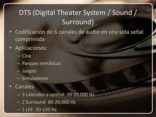 DTS (Digital Theater System / Sound / Surround)Codificación de 6 canales de audio en una sola señal comprimida Aplicaciones:CineParques temáticosJuegosSimuladoresCanales3 Laterales y central: 20-20,000 Hz2 Surround: 80-20,000 Hz1 LFE: 20-120 Hz