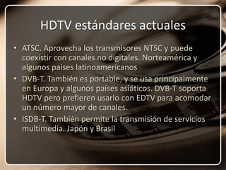 HDTV estándares actualesATSC. Aprovecha los transmisores NTSC y puede coexistir con canales no digitales. Norteamérica y algunos paises latinoamericanosDVB-T. También es portable, y se usa principalmente en Europa y algunos países asiáticos. DVB-T soporta HDTV pero prefieren usarlo con EDTV para acomodar un número mayor de canales.ISDB-T. También permite la transmisión de servicios multimedia. Japón y Brasil