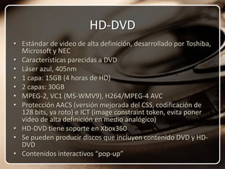 HD-DVDEstándar de video de alta definición, desarrollado por Toshiba, Microsoft y NECCaracterísticas parecidas a DVDLáser azul, 405nm1 capa: 15GB (4 horas de HD)2 capas: 30GBMPEG-2, VC1 (MS-WMV9), H264/MPEG-4 AVCProtección AACS (versión mejorada del CSS, codificación de 128 bits, ya roto) e ICT (image constraint token, evita poner video de alta definición en medio analógico)HD-DVD tiene soporte en Xbox360Se pueden producir discos que incluyen contenido DVD y HD-DVDContenidos interactivos “pop-up”