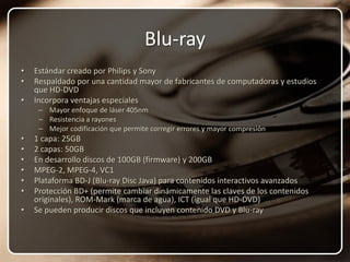 Blu-rayEstándar creado por Philips y SonyRespaldado por una cantidad mayor de fabricantes de computadoras y estudios que HD-DVDIncorpora ventajas especialesMayor enfoque de láser 405nmResistencia a rayonesMejor codificación que permite corregir errores y mayor compresión1 capa: 25GB2 capas: 50GBEn desarrollo discos de 100GB (firmware) y 200GBMPEG-2, MPEG-4, VC1Plataforma BD-J (Blu-ray Disc Java) para contenidos interactivos avanzadosProtección BD+ (permite cambiar dinámicamente las claves de los contenidos originales), ROM-Mark (marca de agua), ICT (igual que HD-DVD)Se pueden producir discos que incluyen contenido DVD y Blu-ray