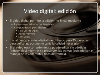 Video digital: ediciónEl video digital permite la edición-no-lineal medianteEquipo especializado, por hardwareComputadoras, por softwareFinal Cut Pro (Apple)Adobe PremiereSony VegasInicialmente, el video digital fue utilizado para TV, pero no para películas, porque no tenía la calidad necesaria.Si el video está comprimido, se puede editar sin pérdidas (adicionales) mientras se preserven las tramas (cuidado con el manejo de los diferentes tipos de tramas).