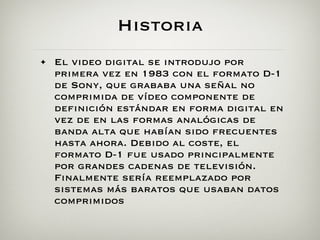 Historia
• El video digital se introdujo por
  primera vez en 1983 con el formato D-1
  de Sony, que grababa una señal no
  comprimida de vídeo componente de
  definición estándar en forma digital en
  vez de en las formas analógicas de
  banda alta que habían sido frecuentes
  hasta ahora. Debido al coste, el
  formato D-1 fue usado principalmente
  por grandes cadenas de televisión.
  Finalmente sería reemplazado por
  sistemas más baratos que usaban datos
  comprimidos
 