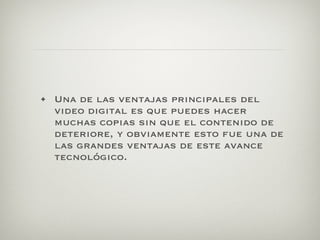 • Una de las ventajas principales del
  video digital es que puedes hacer
  muchas copias sin que el contenido de
  deteriore, y obviamente esto fue una de
  las grandes ventajas de este avance
  tecnológico.
 