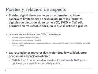 Píxeles y relación de aspecto
 El video digital almacenado en un ordenador no tiene
especiales limitaciones en resolución, pero los formatos
digitales de discos de video como VCD, SVCD, y DVD sólo
permiten ciertas resoluciones, en lo que se refiere a píxeles.
 La resolución más habitual para DVDs comerciales es
 720×480 píxeles de tamaño (NTSC).
 PAL usa una resolución de 720×576.
 Además, DVD soporta varias otras resoluciones, incluyendo 352×480 (352×576 PAL) y 352×240
(352×288 PAL).
 Las resoluciones mayores dan mejor detalle y calidad, pero
ocupan más espacio en el disco.
 DVD de 2 a 10 horas de video, dando a los autores de DVD varias
opciones para equilibrar cantidad y calidad.
 