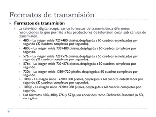 Formatos de transmisión
 Formatos de transmisión
 La televisión digital acepta varios formatos de transmisión, a diferentes
resoluciones, lo que permite a los productores de televisión crear sub canales de
transmisión.
 480i - La imagen mide 720×480 pixeles, desplegada a 60 cuadros entrelazados por
segundo (30 cuadros completos por segundo).
 480p - La imagen mide 720×480 pixeles, desplegada a 60 cuadros completos por
segundo.
 576i - La imagen mide 720×576 pixeles, desplegada a 50 cuadros entrelazados por
segundo (25 cuadros completos por segundo).
 576p - La imagen mide 720×576 pixeles, desplegada a 50 cuadros completos por
segundo.
 720p - La imagen mide 1280×720 pixeles, desplegada a 60 cuadros completos por
segundo.
 1080i - La imagen mide 1920×1080 pixeles, desplegada a 60 cuadros entrelazados por
segundo (30 cuadros completos por segundo).
 1080p - La imagen mide 1920×1080 pixeles, desplegada a 60 cuadros completos por
segundo.
 Los formatos 480i, 480p, 576i y 576p, son conocidos como Definición Standard (o SD,
en inglés).
 