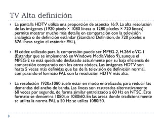 TV Alta definición
 La pantalla HDTV utiliza una proporción de aspecto 16:9. La alta resolución
de las imágenes (1920 pixels × 1080 líneas o 1280 píxeles × 720 líneas)
permite mostrar mucho más detalle en comparación con la televisión
analógica o de definición estándar (Standard Definition,de 720 píxeles x
576 líneas según el estándar PAL).
 El códec utilizado para la compresión puede ser MPEG-2, H.264 oVC-1
(Estandar que se implementó en Windows MediaVideo 9), aunque el
MPEG-2 se está quedando desfasado actualmente por su baja eficiencia de
compresión comparado con los otros códecs. Las imágenes HDTV son
hasta 5 veces más definidas que las de la televisión de definición normal,
comparando el formato PAL con la resolución HDTV más alta.
 La resolución 1920x1080 suele estar en modo entrelazado, para reducir las
demandas del ancho de banda. Las líneas son rastreadas alternativamente
60 veces por segundo, de forma similar entrelazado a 60 Hz en NTSC. Este
formato se denomina 1080i, o 1080i60. En las áreas donde tradicionalmente
se utiliza la norma PAL a 50 Hz se utiliza 1080i50.
 