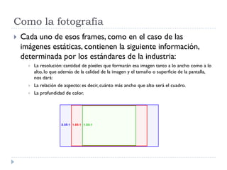 Como la fotografía
 Cada uno de esos frames, como en el caso de las
imágenes estáticas, contienen la siguiente información,
determinada por los estándares de la industria:
 La resolución: cantidad de píxeles que formarán esa imagen tanto a lo ancho como a lo
alto, lo que además de la calidad de la imagen y el tamaño o superficie de la pantalla,
nos dará:
 La relación de aspecto: es decir, cuánto más ancho que alto será el cuadro.
 La profundidad de color.
 